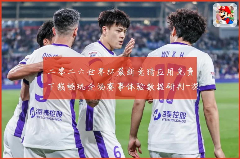 二零二六世界杯最新竞猜应用免费下载畅玩全场赛事体验数据研判-深度解析