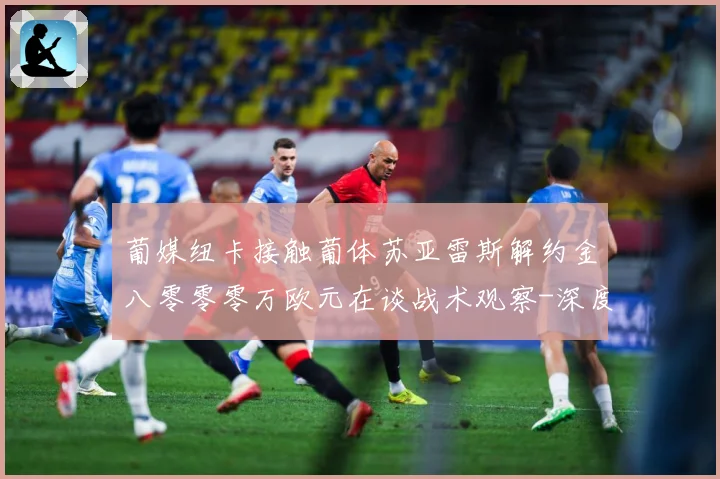 葡媒纽卡接触葡体苏亚雷斯解约金八零零零万欧元在谈战术观察-深度解析