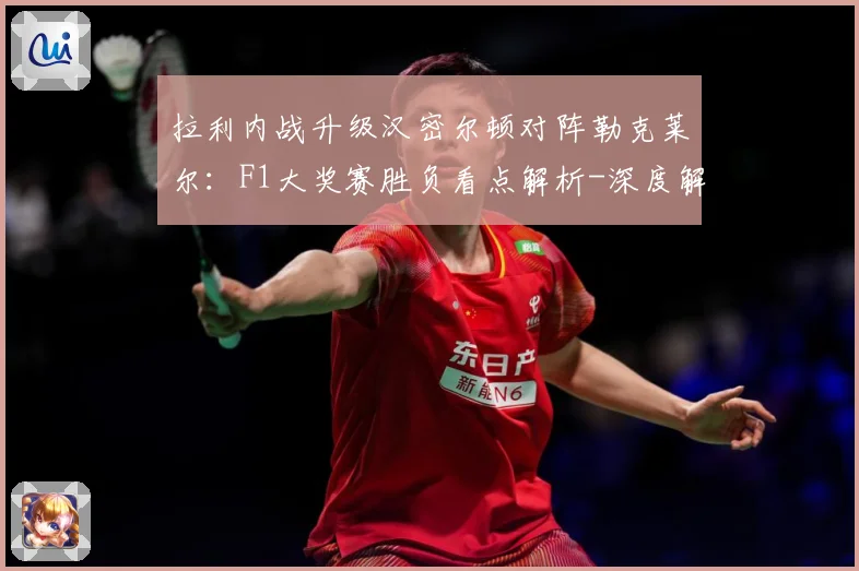 拉利内战升级汉密尔顿对阵勒克莱尔：F1大奖赛胜负看点解析-深度解析