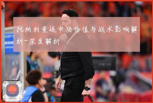 托纳利重返中场价值与战术影响解析-深度解析