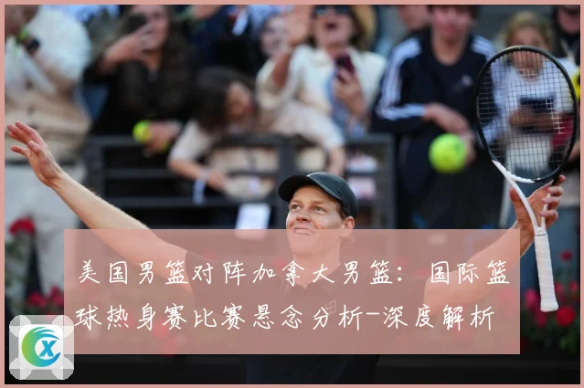 美国男篮对阵加拿大男篮：国际篮球热身赛比赛悬念分析-深度解析