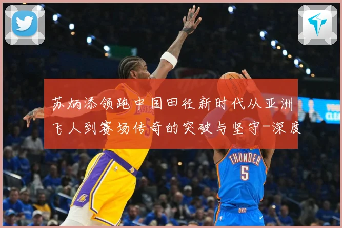 苏炳添领跑中国田径新时代从亚洲飞人到赛场传奇的突破与坚守-深度解析