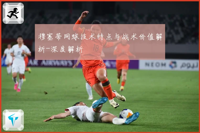 穆塞蒂网球技术特点与战术价值解析-深度解析