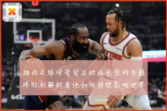 梅西足球传奇背后的成长密码与巅峰时刻解析看他如何持续影响世界足坛-深度解析