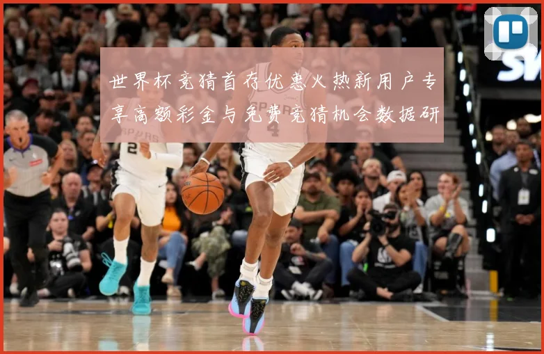 世界杯竞猜首存优惠火热新用户专享高额彩金与免费竞猜机会数据研判-深度解析