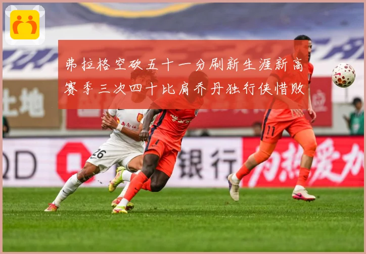 弗拉格空砍五十一分刷新生涯新高赛季三次四十比肩乔丹独行侠惜败赛场复盘-深度解析