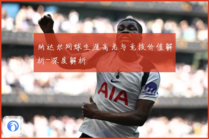 纳达尔网球生涯高光与竞技价值解析-深度解析
