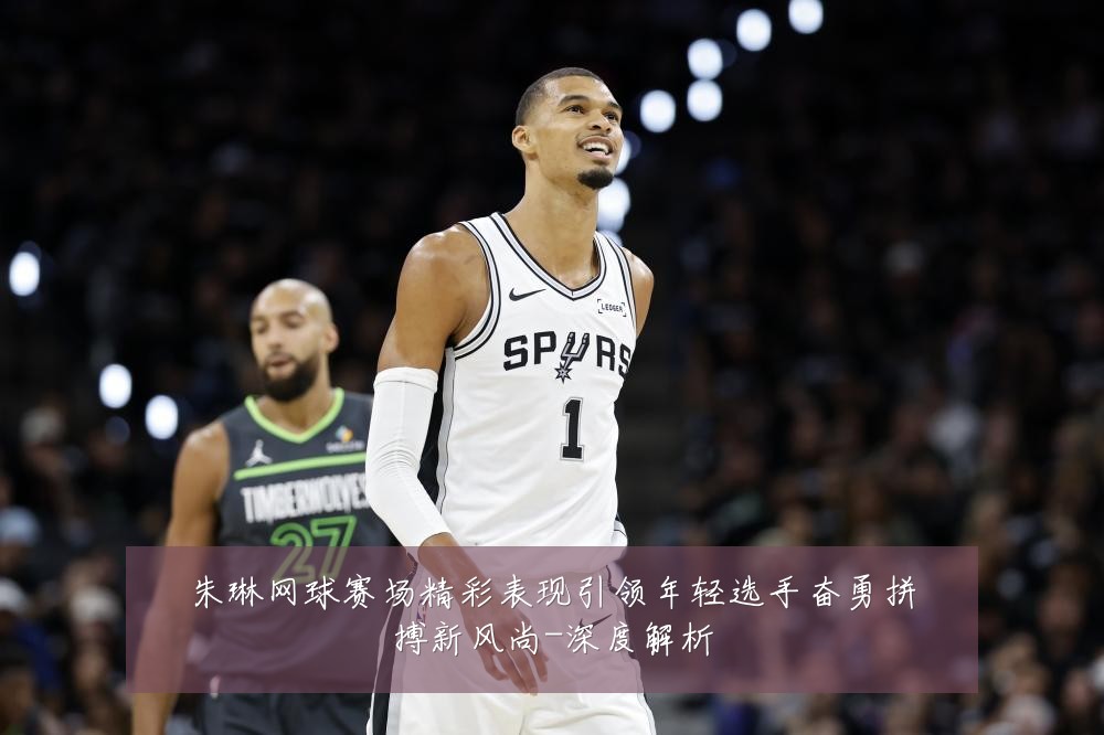 朱琳网球赛场精彩表现引领年轻选手奋勇拼搏新风尚-深度解析