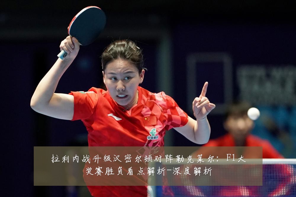 拉利内战升级汉密尔顿对阵勒克莱尔：F1大奖赛胜负看点解析-深度解析