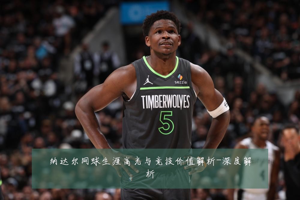 纳达尔网球生涯高光与竞技价值解析-深度解析